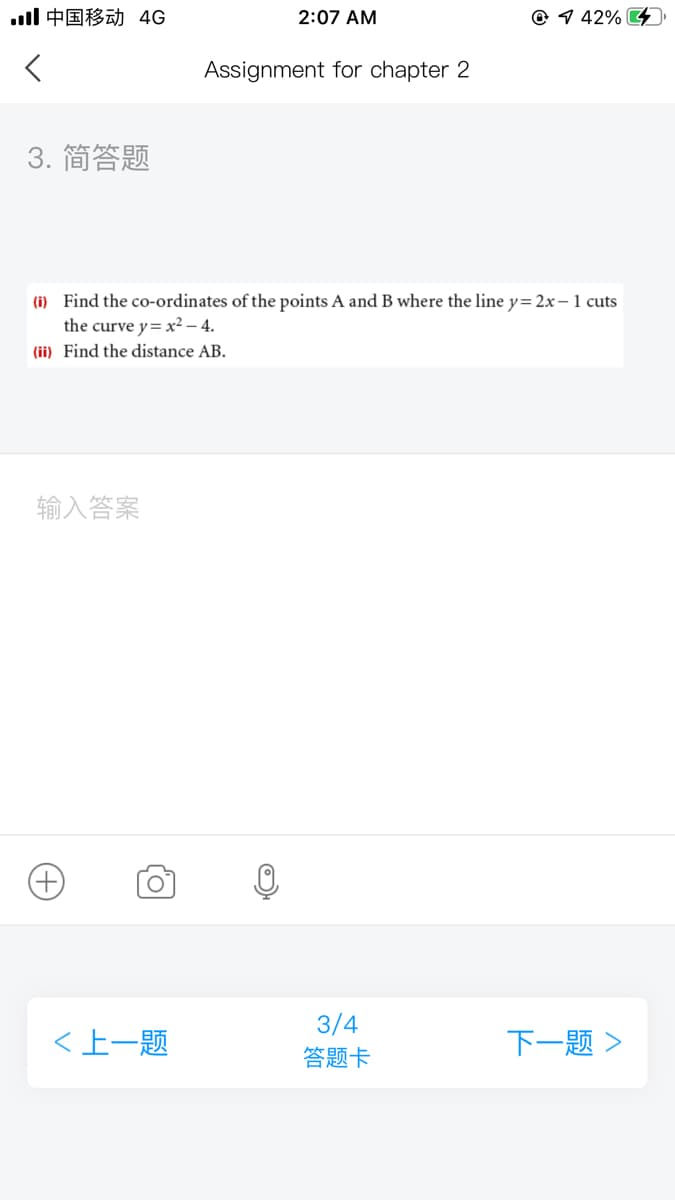 ll中国移动 4G
2:07 AM
@ 1 42% G
Assignment for chapter 2
3. 简答题
(i) Find the co-ordinates of the points A and B where the line y= 2x-1 cuts
the curve y= x² – 4.
(ii) Find the distance AB.
输入答案
3/4
<上一题
下一题>
答题卡
