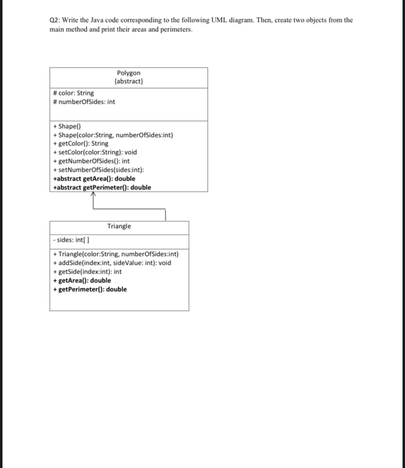 Q2: Write the Java code corresponding to the following UML diagram. Then, create two objects from the
main method and print their areas and perimeters.
Polygon
{abstract}
# color: String
# numberOfSides: int
+ Shape()
+ Shape(color:String, numberOfSides:int)
+ getColor(): String
+ setColor(color:String): void
+ getNumberOfSides(): int
+ setNumberOfSides(sides:int):
+abstract getArea(): double
+abstract getPerimeter(): double
Triangle
|- sides: int[ ]
+ Triangle(color:String, numberOfSides:int)
+ addSide(index:int, sideValue: int): void
+ getSide(index:int): int
+ getArea(): double
+ getPerimeter(): double
