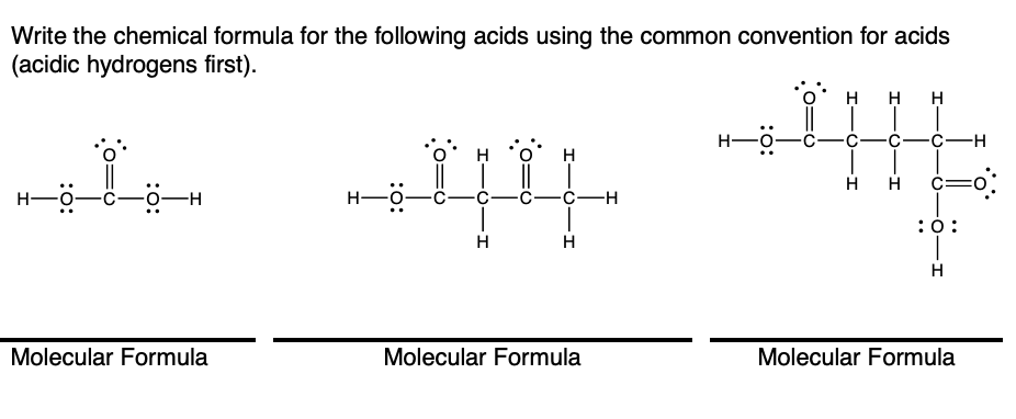 Write the chemical formula for the following acids using the common convention for acids
(acidic hydrogens first).
H
H
H
H-
H
H
H
H
H-
-0-H
-С—с—н
:0:
H
H
H
Molecular Formula
Molecular Formula
Molecular Formula
