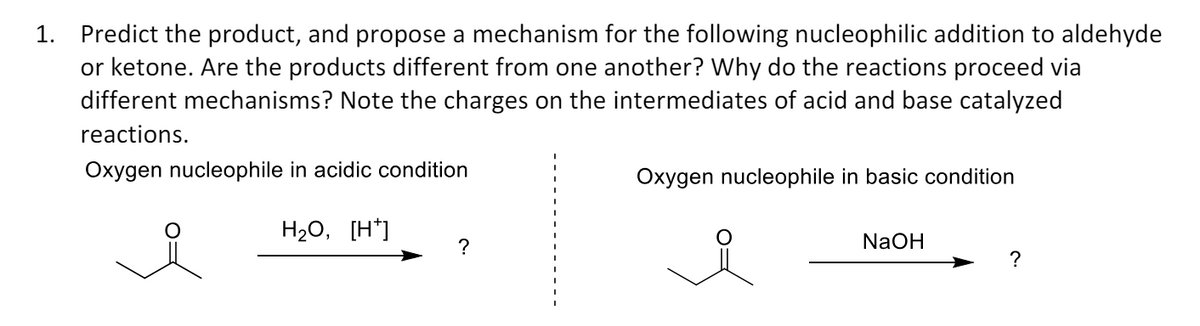 1. Predict the product, and propose a mechanism for the following nucleophilic addition to aldehyde
or ketone. Are the products different from one another? Why do the reactions proceed via
different mechanisms? Note the charges on the intermediates of acid and base catalyzed
reactions.
Oxygen nucleophile in acidic condition
H2O, [H+]
Oxygen nucleophile in basic condition
NaOH