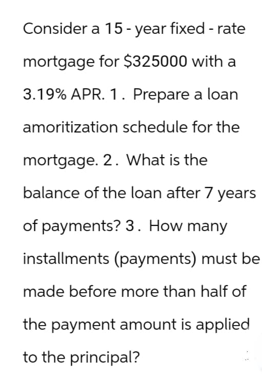 Consider a 15-year fixed - rate
mortgage for $325000 with a
3.19% APR. 1. Prepare a loan
amoritization schedule for the
mortgage. 2. What is the
balance of the loan after 7 years
of payments? 3. How many
installments (payments) must be
made before more than half of
the payment amount is applied
to the principal?