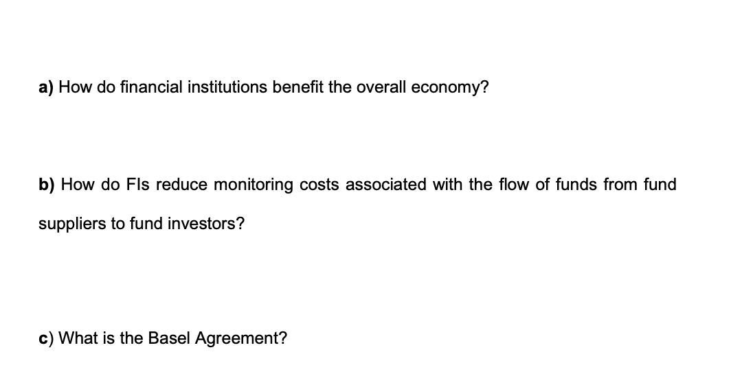 a) How do financial institutions benefit the overall economy?
b) How do Fls reduce monitoring costs associated with the flow of funds from fund
suppliers to fund investors?
c) What is the Basel Agreement?
