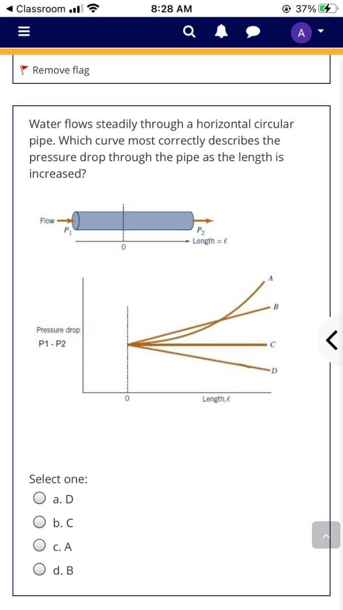 Classroom .ll ?
8:28 AM
@ 37% 4
A
Remove flag
Water flows steadily through a horizontal circular
pipe. Which curve most correctly describes the
pressure drop through the pipe as the length is
increased?
Flow
P
P2
Length = e
B
Pressure drop
P1 - P2
Length,e
Select one:
O a. D
O b. C
O c. A
O d. B
II

