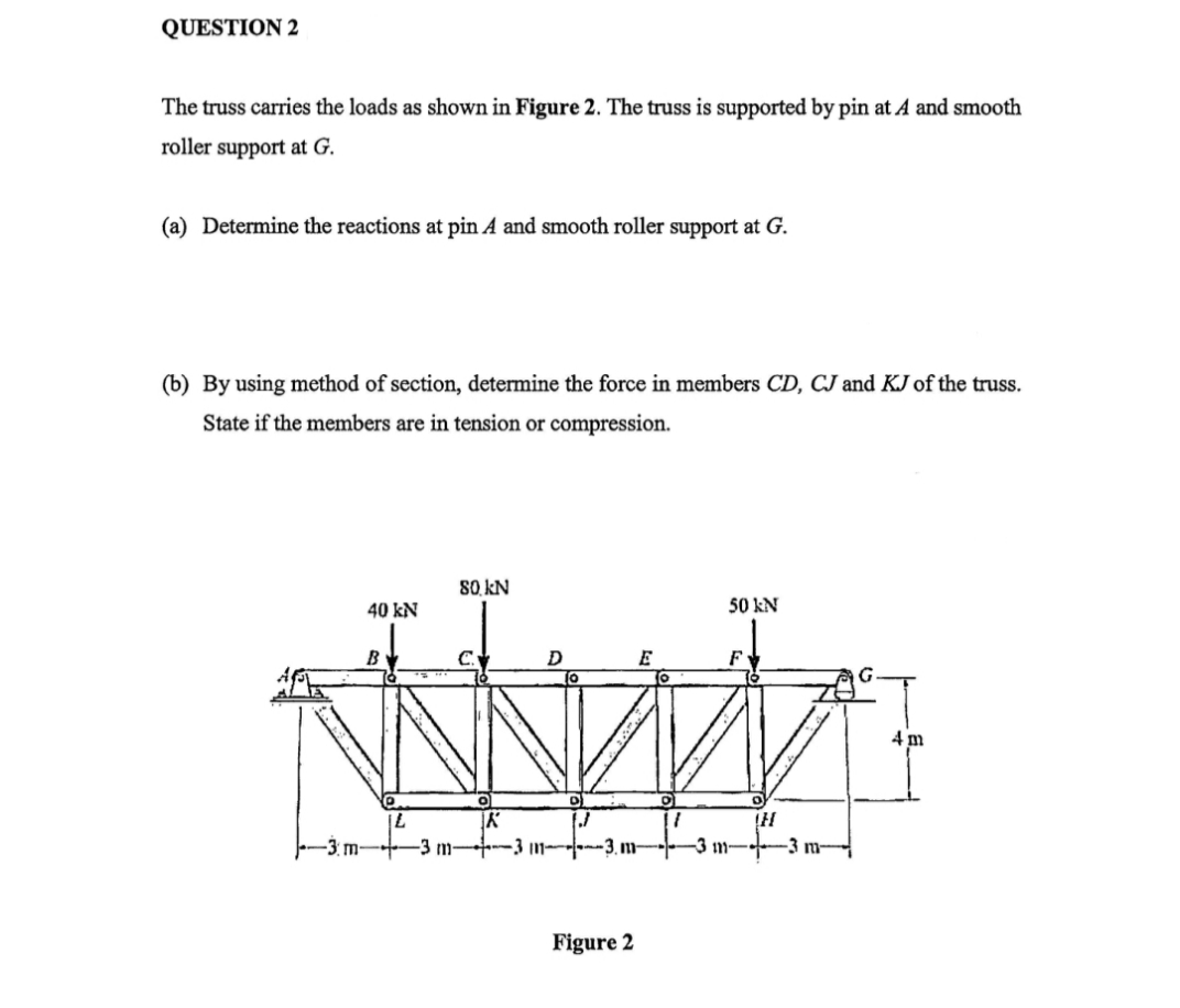QUESTION 2
The truss carries the loads as shown in Figure 2. The truss is supported by pin at A and smooth
roller support at G.
(a) Determine the reactions at pin A and smooth roller support at G.
(b) By using method of section, determine the force in members CD, CJ and KJ of the truss.
State if the members are in tension or compression.
-3 m
40 kN
B
L
-3 m-
80 KN
K
D
Figure 2
E
1
-3 m
50 N
F
TH
3 m
4m