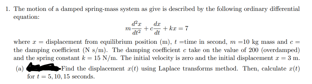 1. The motion of a damped spring-mass system as give is described by the following ordinary differential
equation:
m
d²x dx
+c
dt² dt
+ kx = 7
where x =
displacement from equilibrium position (m), t=time in second, m =10 kg mass and c =
the damping coefficient (N s/m). The damping coefficient c take on the value of 200 (overdamped)
and the spring constant k = 15 N/m. The initial velocity is zero and the initial displacement x = 3 m.
Find the displacement x(t) using Laplace transforms method. Then, calculate x(t)
for t= 5, 10, 15 seconds.
(a)