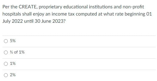 Per the CREATE, proprietary educational institutions and non-profit
hospitals shall enjoy an income tax computed at what rate beginning 01
July 2022 until 30 June 2023?
5%
O % of 1%
O 1%
2%
