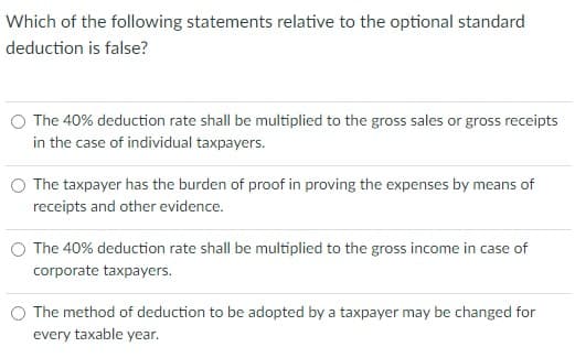 Which of the following statements relative to the optional standard
deduction is false?
The 40% deduction rate shall be multiplied to the gross sales or gross receipts
in the case of individual taxpayers.
The taxpayer has the burden of proof in proving the expenses by means of
receipts and other evidence.
O The 40% deduction rate shall be multiplied to the gross income in case of
corporate taxpayers.
The method of deduction to be adopted by a taxpayer may be changed for
every taxable year.
