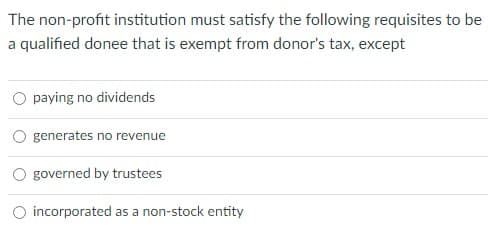 The non-profit institution must satisfy the following requisites to be
a qualified donee that is exempt from donor's tax, except
O paying no dividends
generates no revenue
governed by trustees
O incorporated as a non-stock entity
