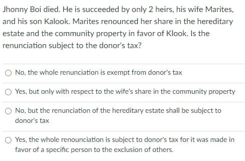 Jhonny Boi died. He is succeeded by only 2 heirs, his wife Marites,
and his son Kalook. Marites renounced her share in the hereditary
estate and the community property in favor of Klook. Is the
renunciation subject to the donor's tax?
No, the whole renunciation is exempt from donor's tax
Yes, but only with respect to the wife's share in the community property
O No, but the renunciation of the hereditary estate shall be subject to
donor's tax
Yes, the whole renounciation is subject to donor's tax for it was made in
favor of a specific person to the exclusion of others.
