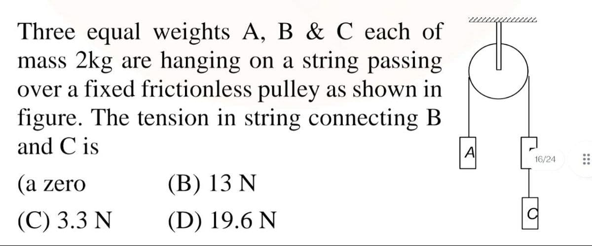 Three equal weights A, B & C each of
mass 2kg are hanging on a string passing
over a fixed frictionless pulley as shown in
figure. The tension in string connecting B
and C is
6.
A
16/24
(a zero
(В) 13 N
(С) 3.3 N
(D) 19.6 N
:::
