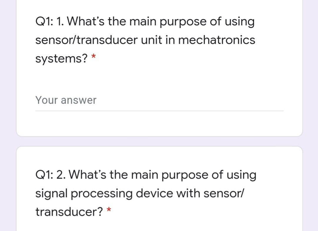 Q1: 1. What's the main purpose of using
sensor/transducer unit in mechatronics
systems? *
Your answer
Q1: 2. What's the main purpose of using
signal processing device with sensor/
transducer? *
