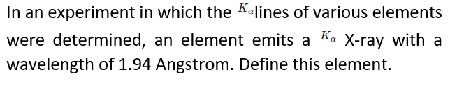 In an experiment in which the Kalines of various elements
were determined, an element emits a Ka X-ray with a
wavelength of 1.94 Angstrom. Define this element.
