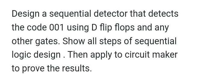 Design a sequential detector that detects
the code 001 using D flip flops and any
other gates. Show all steps of sequential
logic design . Then apply to circuit maker
to prove the results.
