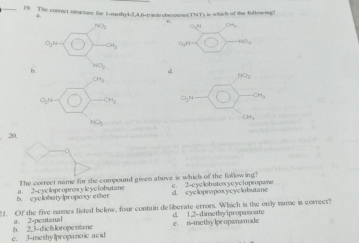 19.
e correct structure for 1-methyl-2,4,.6-trinitrobenzene(TNT) is which of the following?
a.
NON
O2N
CH3
CN-
-CH3
O2N-
NO2
b.
d.
NO2
CH3
-CH3
ON-
-CH3
CH3
GON
20.
The correct name for the compound given above is which of the follow ing?
a. 2-cycloproproxyleyclobutane
b. cyclobutylpropoxy ether
с. 2-суcobutохусусlopropanе
d. cyclopropoxycyclobutane
21. Of the five names listed below, four contain de liberate errors. Which is the only name is correct?
a. 2-pentanal
b. 2,3-dichloropentane
3-methy lpropanoic acid
d. 1,2-dimethylpropanoate
e. n-methy lpropanamide
с.
