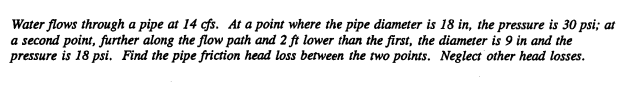 Water flows through a pipe at 14 cfs. At a point where the pipe diameter is 18 in, the pressure is 30 psi; at
a second point, further along the flow path and 2 ft lower than the first, the diameter is 9 in and the
pressure is 18 psi. Find the pipe friction head loss between the two points. Neglect other head losses.
