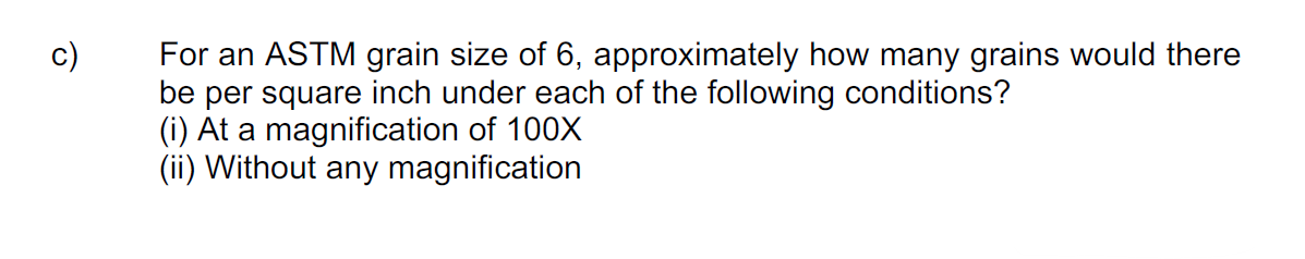 For an ASTM grain size of 6, approximately how many grains would there
be per square inch under each of the following conditions?
(i) At a magnification of 100X
(ii) Without any magnification
