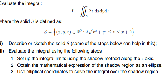 Evaluate the integral:
1 =
2z drdydz
vhere the solid S is defined as:
S = {(r, y, 2) E R³ : 2/x² + y² < z < « +
i) Describe or sketch the solid S (some of the steps below can help in this);
ii) Evaluate the integral using the following steps
1. Set up the integral limits using the shadow method along the z axis.
2. Obtain the mathematical expression of the shadow region as an ellipse.
3. Use elliptical coordinates to solve the integral over the shadow region.
