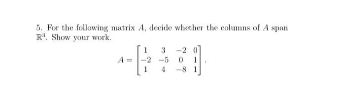 5. For the following matrix A, decide whether the columns of A span
R³. Show your work.
A
1
3
-2 -5
-2 0
0