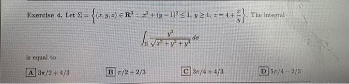 Exercise 4. Let 2=
= {(x, y, z) € R¹³ : x² + (y − 1)² ≤ 1, y ≥ 1, z = 4 + = }
y²³
is equal to
A 3r/2+4/3
Bπ/2+2/3
da
C 3/4+4/3
The integral
D 5/4-2/3