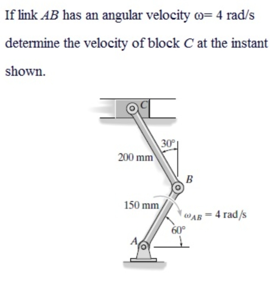If link AB has an angular velocity w= 4 rad/s
determine the velocity of block C at the instant
shown.
30
200 mm
150 mm
WAB = 4 rad/s
60°

