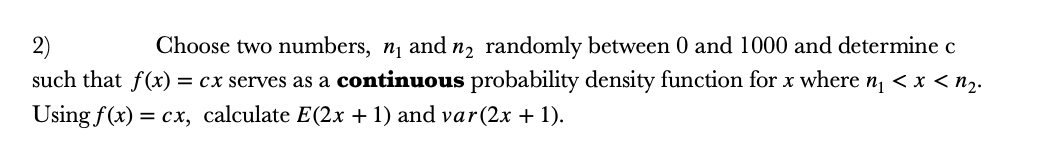 2)
such that f(x) = cx serves as a continuous probability density function for x where n, < x < nz.
Choose two numbers, n, and n, randomly between 0 and 1000 and determine c
Using f(x) = cx, calculate E(2x + 1) and var(2x + 1).
