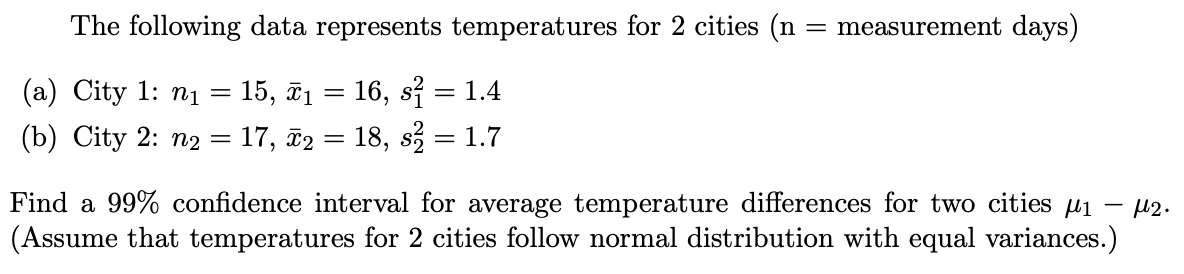 The following data represents temperatures for 2 cities (n = measurement days)
(a) City 1: ni = 15, ĩ1 = 16, si = 1.4
(b) City 2: n2 = 17, ã2 = 18, s = 1.7
Find a 99% confidence interval for average temperature differences for two cities u1
(Assume that temperatures for 2 cities follow normal distribution with equal variances.)
U2.
