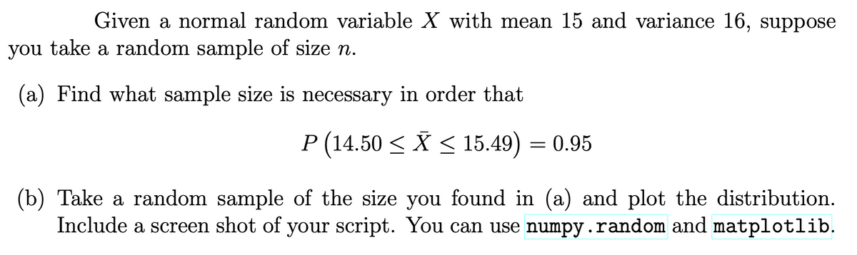 Given a normal random variable X with mean 15 and variance 16, suppose
you take a random sample of size n.
(a) Find what sample size is necessary in order that
P (14.50 < X < 15.49) = 0.95
(b) Take a random sample of the size you found in (a) and plot the distribution.
Include a screen shot of your script. You can use numpy.random and matplotlib.
