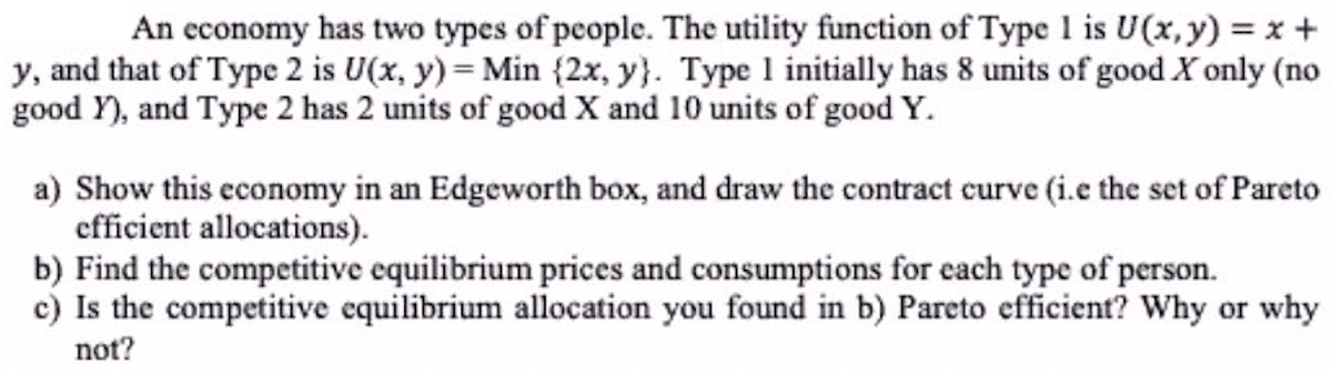 An economy has two types of people. The utility function of Type 1 is U(x, y) = x +
y, and that of Type 2 is U(x, y) = Min {2x, y}. Type 1 initially has 8 units of good X only (no
good Y), and Type 2 has 2 units of good X and 10 units of good Y.
a) Show this economy in an Edgeworth box, and draw the contract curve (i.e the set of Pareto
efficient allocations).
b) Find the competitive equilibrium prices and consumptions for each type of person.
c) Is the competitive equilibrium allocation you found in b) Pareto efficient? Why or why
not?
