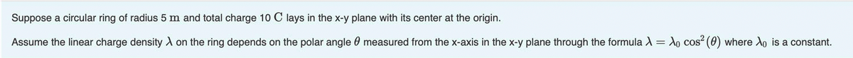 Suppose a circular ring of radius 5 m and total charge 10 C lays in the x-y plane with its center at the origin.
Assume the linear charge density A on the ring depends on the polar angle 0 measured from the x-axis in the x-y plane through the formula X= X0 cos (0) where Xo is a constant.

