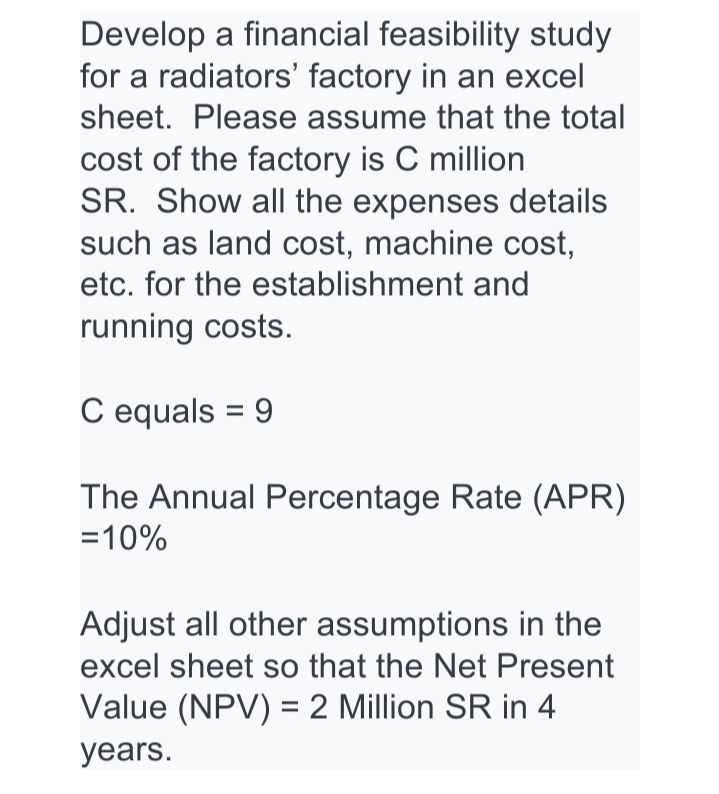 Develop a financial feasibility study
for a radiators' factory in an excel
sheet. Please assume that the total
cost of the factory is C million
SR. Show all the expenses details
such as land cost, machine cost,
etc. for the establishment and
running costs.
C equals = 9
The Annual Percentage Rate (APR)
=10%
Adjust all other assumptions in the
excel sheet so that the Net Present
Value (NPV) = 2 Million SR in 4
years.
