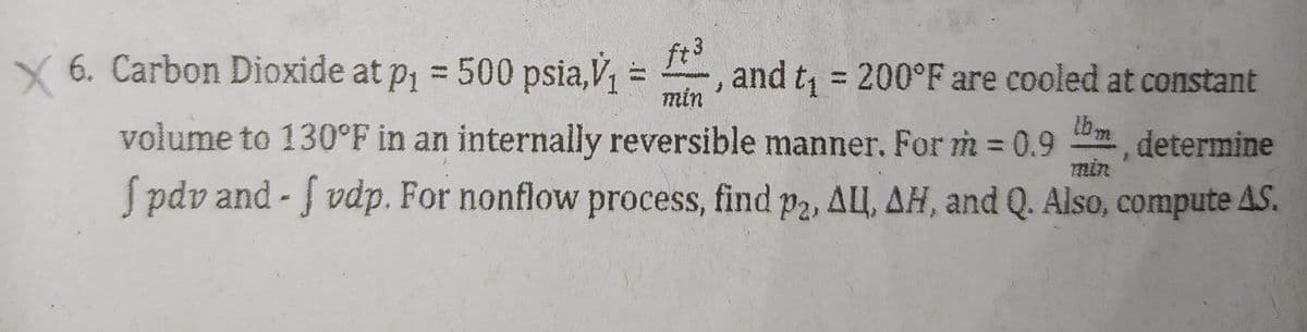 min
× 6. Carbon Dioxide at p₁ = 500 psia,v₁ = ft, and t₁ = 200°F are cooled at constant
volume to 130°F in an internally reversible manner. For m=0.9, determine
S pdv and -f vdp. For nonflow process, find p2, ALL, AH, and Q. Also, compute AS.