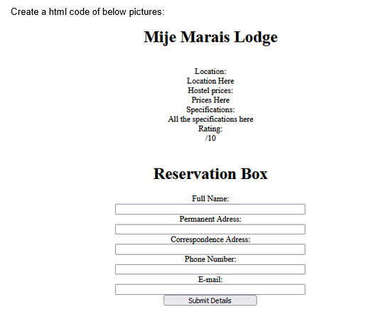 Create a html code of below pictures:
Mije Marais Lodge
Location:
Location Here
Hostel prices:
Prices Here
Specifications:
All the specifications here
Rating:
/10
Reservation Box
Full Name:
Permanent Adress:
Correspondence Adress:
Phone Number:
E-mail:
Submit Details