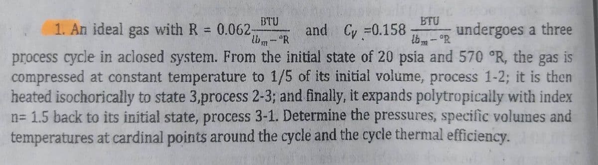 BTU
0.062-
BTU
lbm-R
and Cv =0.158
undergoes a three
lbm-R
茶
process cycle in aclosed system. From the initial state of 20 psia and 570 °R, the gas is
compressed at constant temperature to 1/5 of its initial volume, process 1-2; it is then
heated isochorically to state 3,process 2-3; and finally, it expands polytropically with index
n= 1.5 back to its initial state, process 3-1. Determine the pressures, specific volumes and
temperatures at cardinal points around the cycle and the cycle thermal efficiency.
1. An ideal gas with R
-