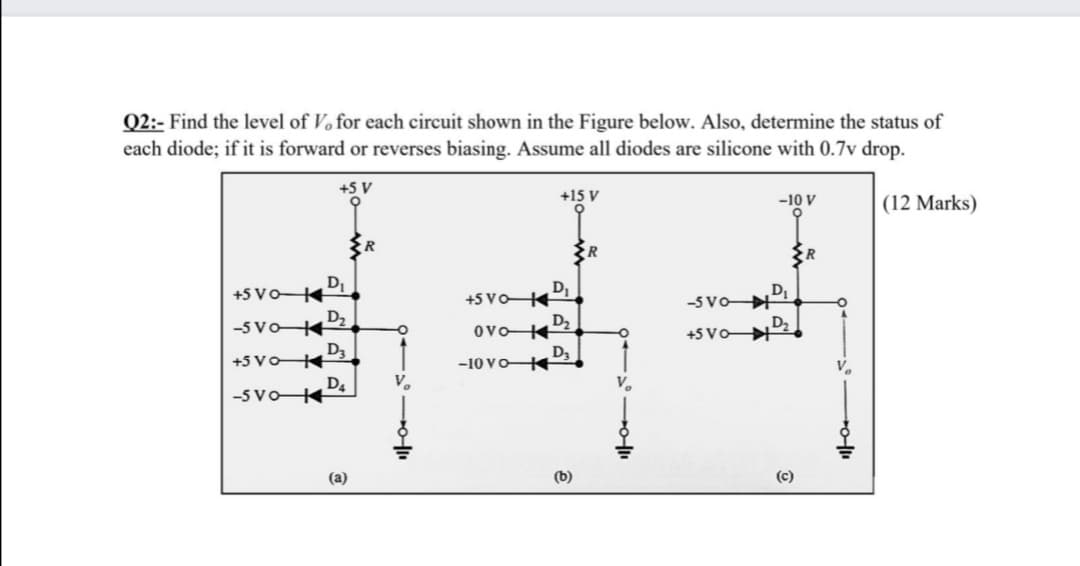 Q2:- Find the level of Vo for each circuit shown in the Figure below. Also, determine the status of
each diode; if it is forward or reverses biasing. Assume all diodes are silicone with 0.7v drop.
+5 V
+15 V
-10 V
(12 Marks)
R
DI
+5 VoK
D
+5 VoK
DI
-5 VoH
-5 Vo4
D2
D2
D2
+5 VoH
D3
+5 Vo4
D3
-10 VoK
D4
V.
-5 Vo K
(a)
(b)
