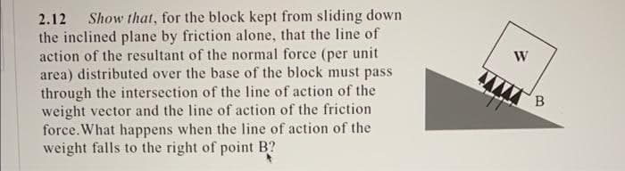 2.12 Show that, for the block kept from sliding down
the inclined plane by friction alone, that the line of
action of the resultant of the normal force (per unit
area) distributed over the base of the block must pass
through the intersection of the line of action of the
weight vector and the line of action of the friction
force. What happens when the line of action of the
weight falls to the right of point B?
W
B