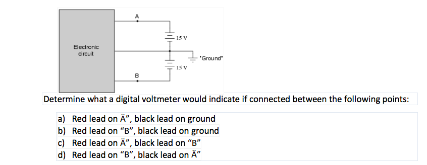 15 V
Electronic
circuit
"Ground"
15 V
B
Determine what a digital voltmeter would indicate if connected between the following points:
a) Red lead on Ä", black lead on ground
b) Red lead on "B", black lead on ground
c) Red lead on Ä", black lead on "B"
d) Red lead on “B", black lead on Ä"

