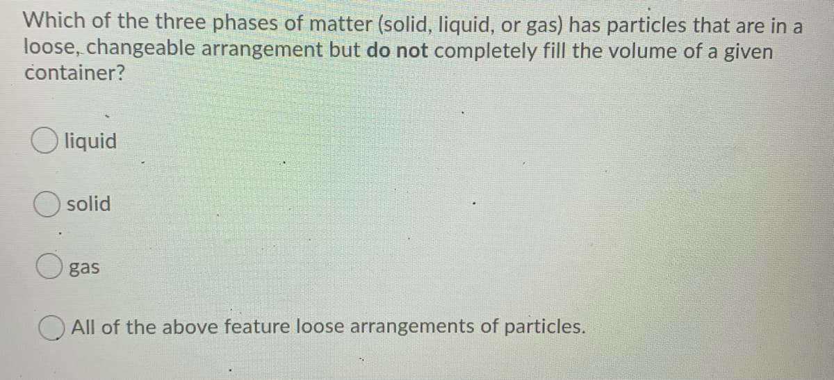 Which of the three phases of matter (solid, liquid, or gas) has particles that are in a
loose, changeable arrangement but do not completely fill the volume of a given
container?
liquid
solid
gas
O All of the above feature loose arrangements of particles.

