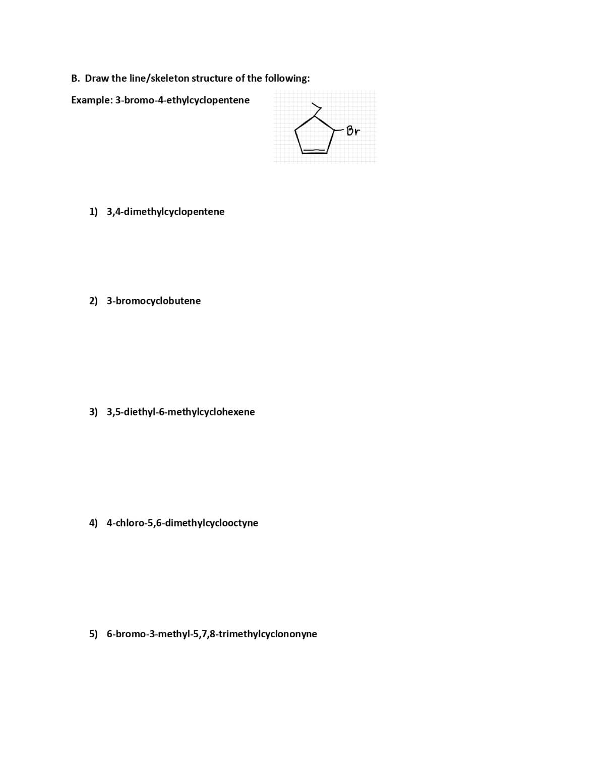 B. Draw the line/skeleton structure of the following:
Example: 3-bromo-4-ethylcyclopentene
Br
1) 3,4-dimethylcyclopentene
2) 3-bromocyclobutene
3) 3,5-diethyl-6-methylcyclohexene
4) 4-chloro-5,6-dimethylcyclooctyne
5) 6-bromo-3-methyl-5,7,8-trimethylcyclononyne
