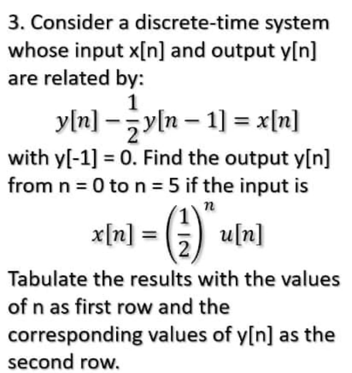 3. Consider a discrete-time system
whose input x[n] and output y[n]
are related by:
1
y[n] - zy[n - 1] = x[n]
with y[-1] = 0. Find the output y[n]
from n = 0 to n = 5 if the input is
n
x[n] = () a[n]
Tabulate the results with the values
of n as first row and the
corresponding values of y[n] as the
second row.