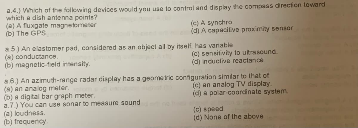 a.4.) Which of the following devices would you use to control and display the compass direction toward
which a dish antenna points?
(a) A fluxgate magnetometer
(b) The GPS
aang
(c) A synchro
2 (d) A capacitive proximity sensor
a.5.) An elastomer pad, considered as an object all by itself, has variable
(a) conductance.
(b) magnetic-field intensity.
(a) loudness.
(b) frequency.
(c) sensitivity to ultrasound.
(d) inductive reactance
a.6.) An azimuth-range radar display has a geometric configuration similar to that of
(a) an analog meter.
euprot (
(c) an analog TV display.
(b) a digital bar graph meter.
(d) a polar-coordinate system.
a.7.) You can use sonar to measure sounded or no ha
(c) speed.
(d) None of the above