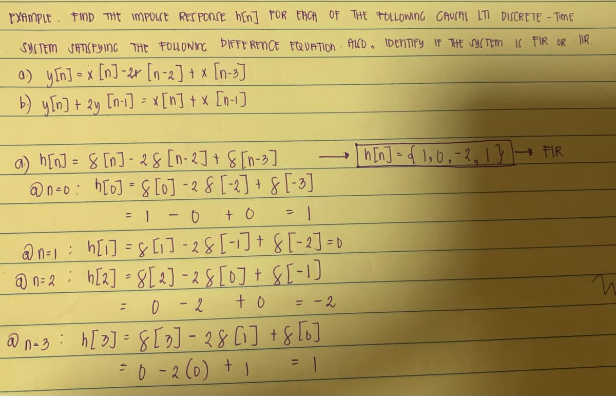 EXAMPLE. FIND THE IMPOLSE RESPONSE h[n] FOR EACH OF THE FOLLOWING CAUSAL LTI DISCRETE - TIME
SYSTEM SATISFYING THE FOLLOWING DIFFERENCE EQUATION ALCO, IDENTIFY IF THE SYSTEM IS FIR OR IIR.
a) y[n] = x [n]-2x [n-2] + x [n-3]
b) y[n] + 2y [n-1] = x[n] + x [n-1]
a) h[n] = 8 [n]-28 [n-2] + [n-3]
@neo: bloj = slo] - 2 8 [-2] + 8 [-3]
= 1 = 0 + 0
D
@n=1 = h[i] = 8 [1₁] -28 [-1] + 8 [-2] =
@n=2 h[2] = 8[2] -28 [0] + 8 [-1]
= 0 - 2 + 0 = -2
@n-3
=
h[3] = 8[3] − 28 [1] + 8 [6]
= 0 - 2 (0) + 1
-->
[n[n] = { 1,0₁-2₂ 1} →→ FIR
n