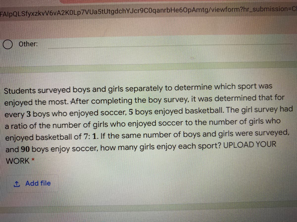FAlpQLSfyxzkvV6vA2KOLp7VUa5tUtgdchYJcr9C0qanrbHe60pAmtg/viewform?hr_submission=DCl
O Other:
Students surveyed boys and girls separately to determine which sport was
enjoyed the most. After completing the boy survey, it was determined that for
every 3 boys who enjoyed soccer, 5 boys enjoyed basketball. The girl survey had
a ratio of the number of girls who enjoyed soccer to the number of girls who
enjoyed basketball of 7: 1. If the same number of boys and girls were surveyed,
and 90 boys enjoy soccer, how many girls enjoy each sport? UPLOAD YOUR
WORK *
1 Add file
