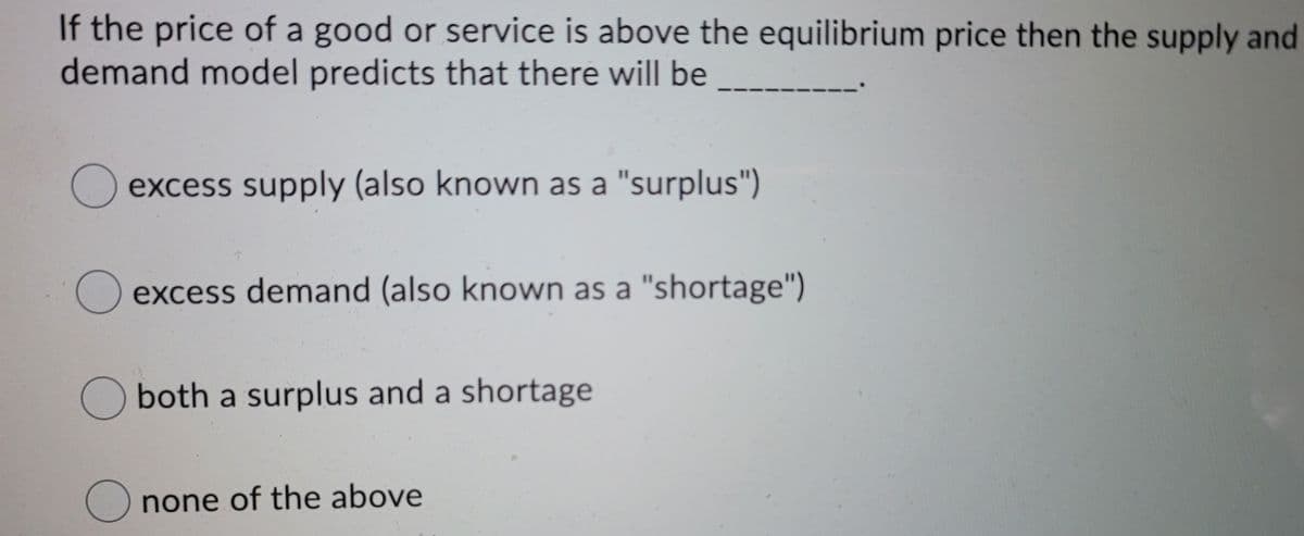 If the price of a good or service is above the equilibrium price then the supply and
demand model predicts that there will be
O excess supply (also known as a "surplus")
excess demand (also known as a "shortage")
O both a surplus and a shortage
none of the above
