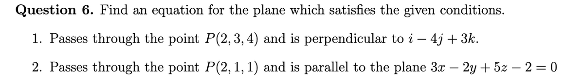 Question 6. Find an equation for the plane which satisfies the given conditions.
1. Passes through the point P(2, 3, 4) and is perpendicular to i – 4j + 3k.
-
2. Passes through the point P(2, 1, 1) and is parallel to the plane 3x – 2y + 5z – 2 = 0
