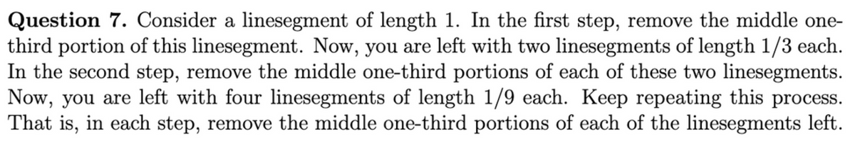 Question 7. Consider a linesegment of length 1. In the first step, remove the middle one-
third portion of this linesegment. Now, you are left with two linesegments of length 1/3 each.
In the second step, remove the middle one-third portions of each of these two linesegments.
Now, you are left with four linesegments of length 1/9 each. Keep repeating this process.
That is, in each step, remove the middle one-third portions of each of the linesegments left.

