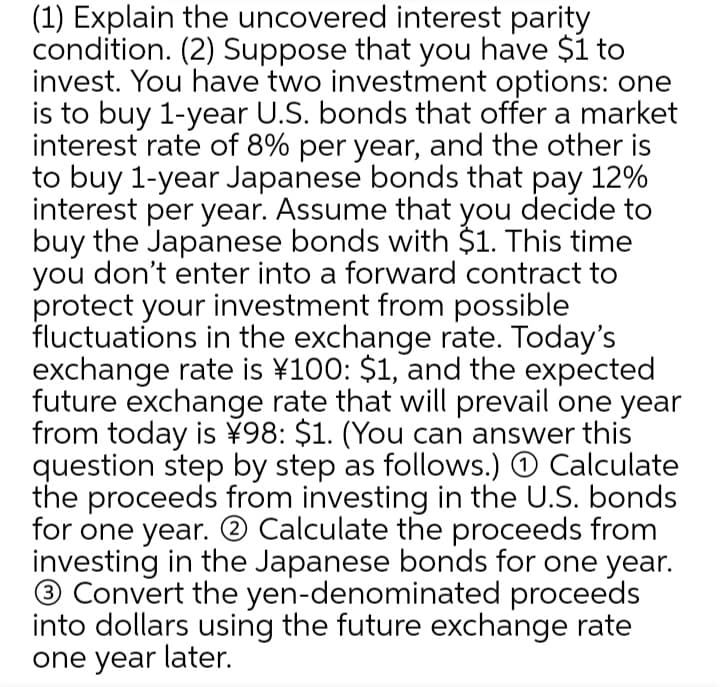 (1) Explain the uncovered interest parity
condition. (2) Suppose that you have $1 to
invest. You have two investment options: one
is to buy 1-year U.S. bonds that offer a market
interest rate of 8% per year, and the other is
to buy 1-year Japanese bonds that pay 12%
interest per year. Assume that you decide to
buy the Japanese bonds with $1. This time
you don't enter into a forward contract to
protect your investment from possible
fluctuations in the exchange rate. Today's
exchange rate is ¥100: $1, and the expected
future exchange rate that will prevail one year
from today is ¥98: $1. (You can answer this
question step by step as follows.) O Calculate
the proceeds from investing in the U.S. bonds
for one year. ® Calculate the proceeds from
investing in the Japanese bonds for one year.
® Convert the yen-denominated proceeds
into dollars using the future exchange rate
one year later.
