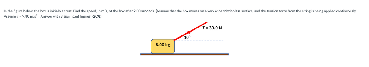 In the figure below, the box is initially at rest. Find the speed, in m/s, of the box after 2.00 seconds. [Assume that the box moves on a very wide frictionless surface, and the tension force from the string is being applied continuously.
Assume g = 9.80 m/s²] [Answer with 3 significant figures] (20%)
8.00 kg
40⁰
T= 30.0 N