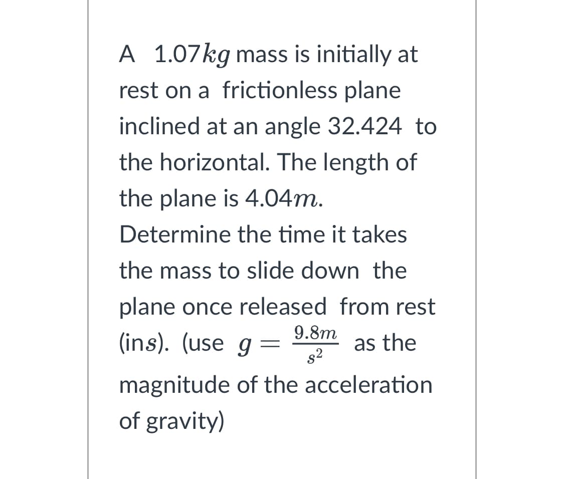 A 1.07kg mass is initially at
rest on a frictionless plane
inclined at an angle 32.424 to
the horizontal. The length of
the plane is 4.04m.
Determine the time it takes
the mass to slide down the
plane once released from rest
(ins). (use g
as the
=
9.8m
s²
magnitude of the acceleration
of gravity)