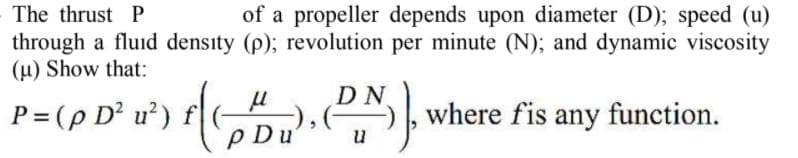 The thrust P
of a propeller depends upon diameter (D); speed (u)
through a fluid density (p); revolution per minute (N); and dynamic viscosity
(u) Show that:
P= (p D²u²) f(-
p Du
DN
, where fis any function.
u

