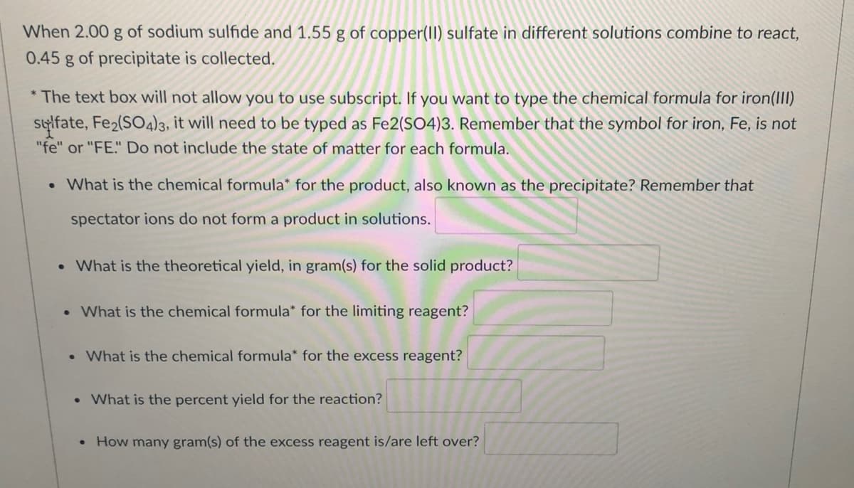 When 2.00 g of sodium sulfide and 1.55 g of copper(II) sulfate in different solutions combine to react,
0.45
of precipitate is collected.
* The text box will not allow you to use subscript. If you want to type the chemical formula for iron(II)
stylfate, Fe2(SO4)3, it will need to be typed as Fe2(SO4)3. Remember that the symbol for iron, Fe, is not
"fe" or "FE." Do not include the state of matter for each formula.
• What is the chemical formula* for the product, also known as the precipitate? Remember that
spectator ions do not form a product in solutions.
• What is the theoretical yield, in gram(s) for the solid product?
• What is the chemical formula* for the limiting reagent?
• What is the chemical formula* for the excess reagent?
• What is the percent yield for the reaction?
• How many gram(s) of the excess reagent is/are left over?
